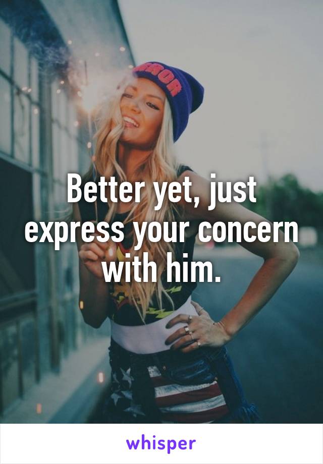 Better yet, just express your concern with him.