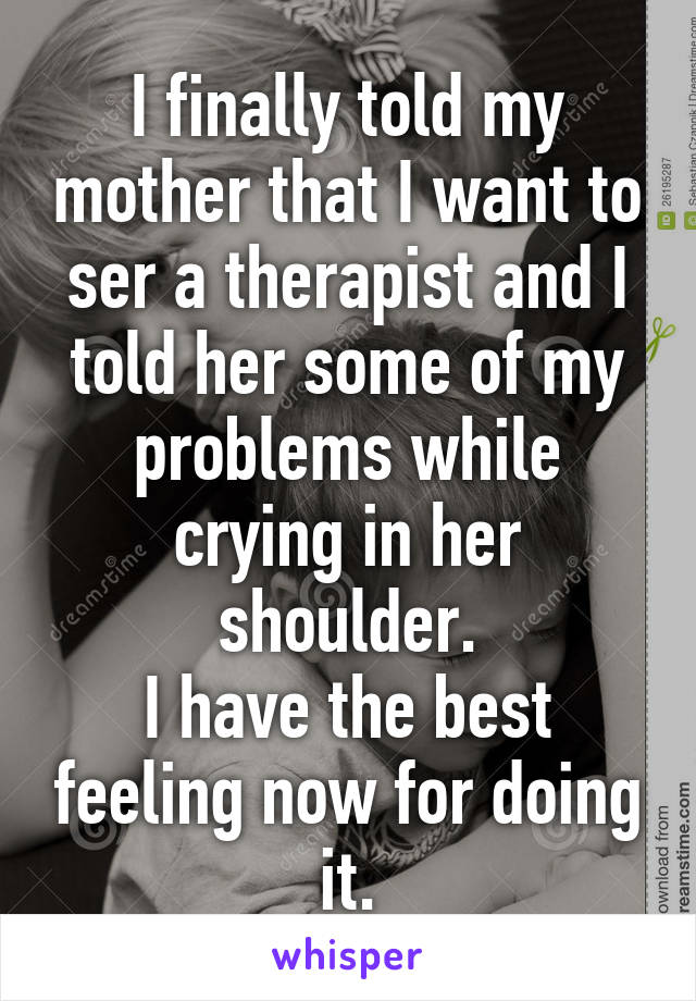 I finally told my mother that I want to ser a therapist and I told her some of my problems while crying in her shoulder.
I have the best feeling now for doing it.