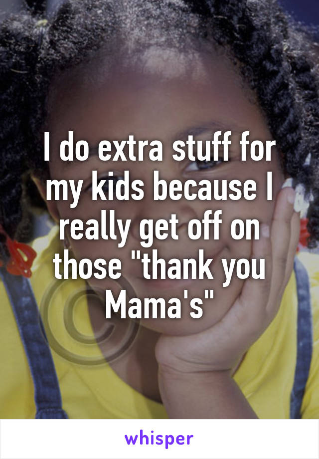 I do extra stuff for my kids because I really get off on those "thank you Mama's"