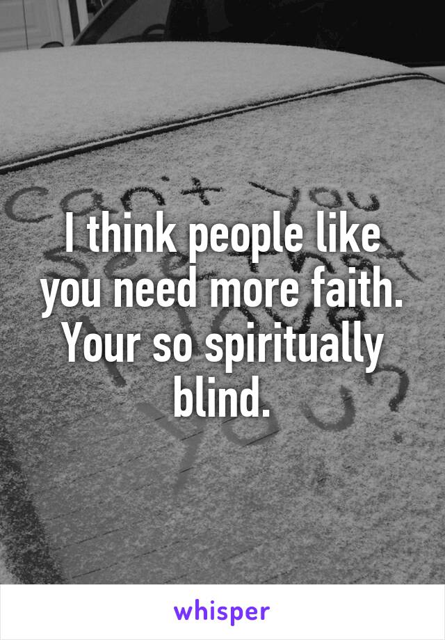 I think people like you need more faith. Your so spiritually blind.