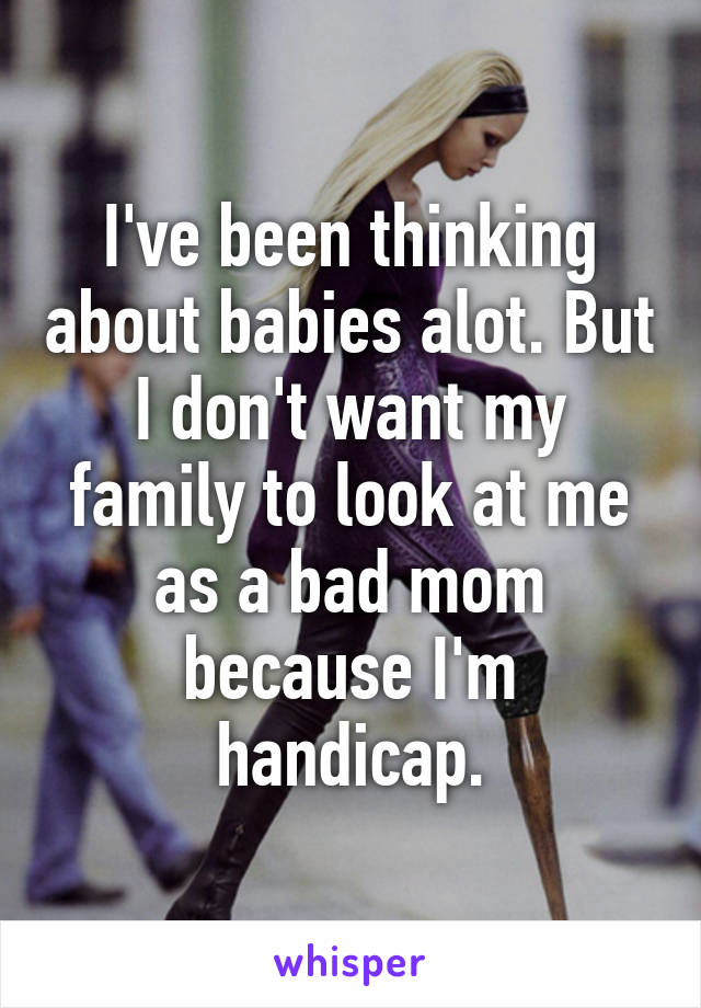 I've been thinking about babies alot. But I don't want my family to look at me as a bad mom because I'm handicap.