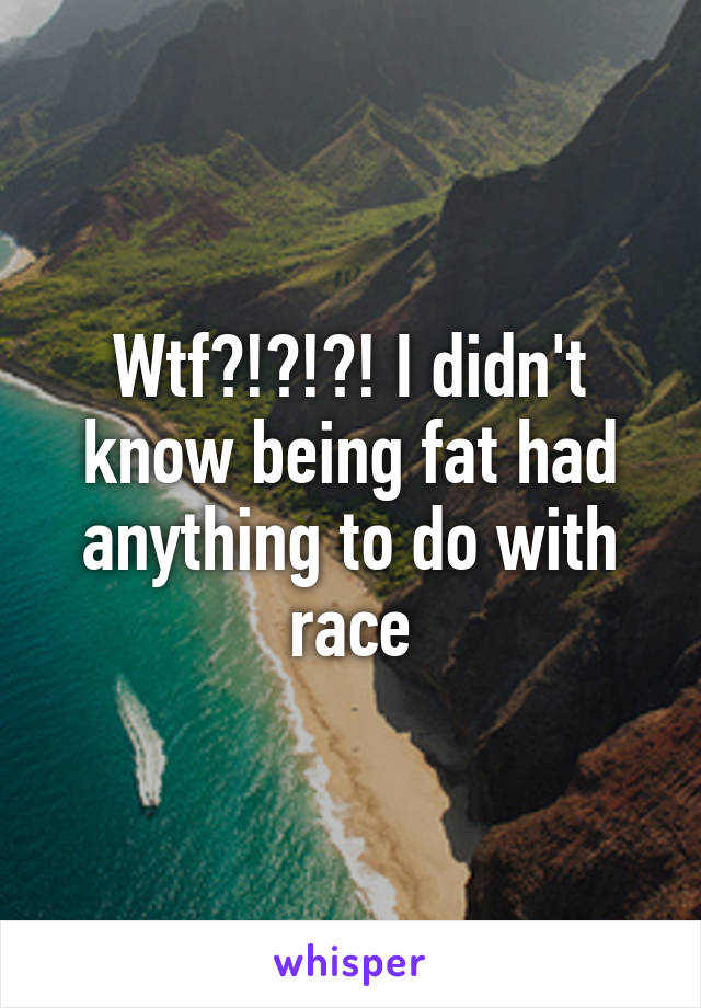 Wtf?!?!?! I didn't know being fat had anything to do with race