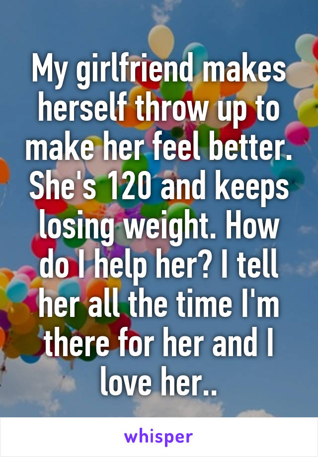 My girlfriend makes herself throw up to make her feel better. She's 120 and keeps losing weight. How do I help her? I tell her all the time I'm there for her and I love her..