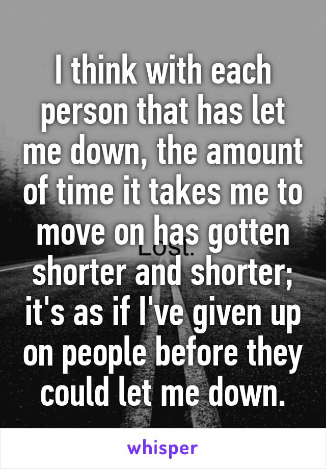 I think with each person that has let me down, the amount of time it takes me to move on has gotten shorter and shorter; it's as if I've given up on people before they could let me down.