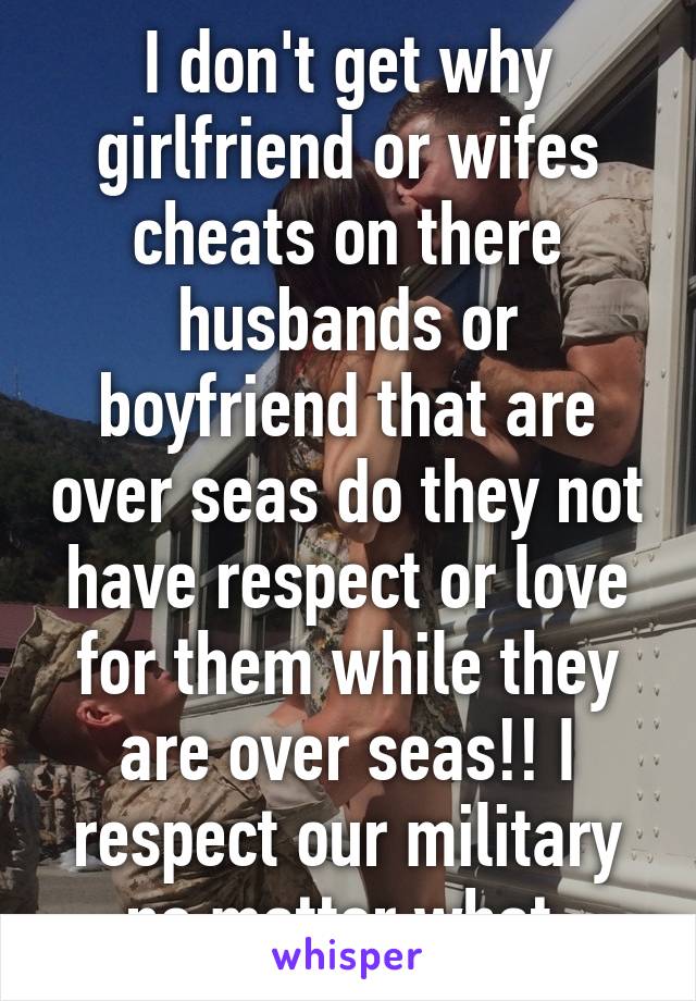 I don't get why girlfriend or wifes cheats on there husbands or boyfriend that are over seas do they not have respect or love for them while they are over seas!! I respect our military no matter what 