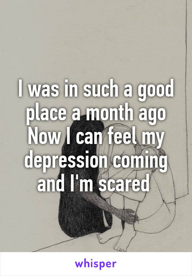 I was in such a good place a month ago
Now I can feel my depression coming and I'm scared 