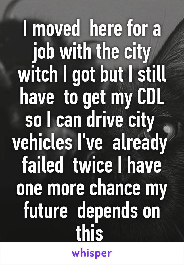 I moved  here for a job with the city witch I got but I still have  to get my CDL so I can drive city  vehicles I've  already  failed  twice I have one more chance my future  depends on this 