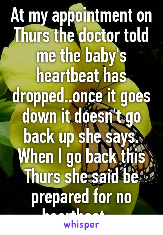 At my appointment on Thurs the doctor told me the baby's heartbeat has dropped..once it goes down it doesn't go back up she says.
When I go back this Thurs she said be prepared for no heartbeat....