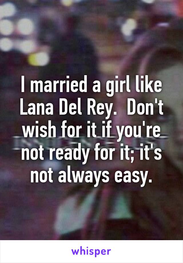 I married a girl like Lana Del Rey.  Don't wish for it if you're not ready for it; it's not always easy.