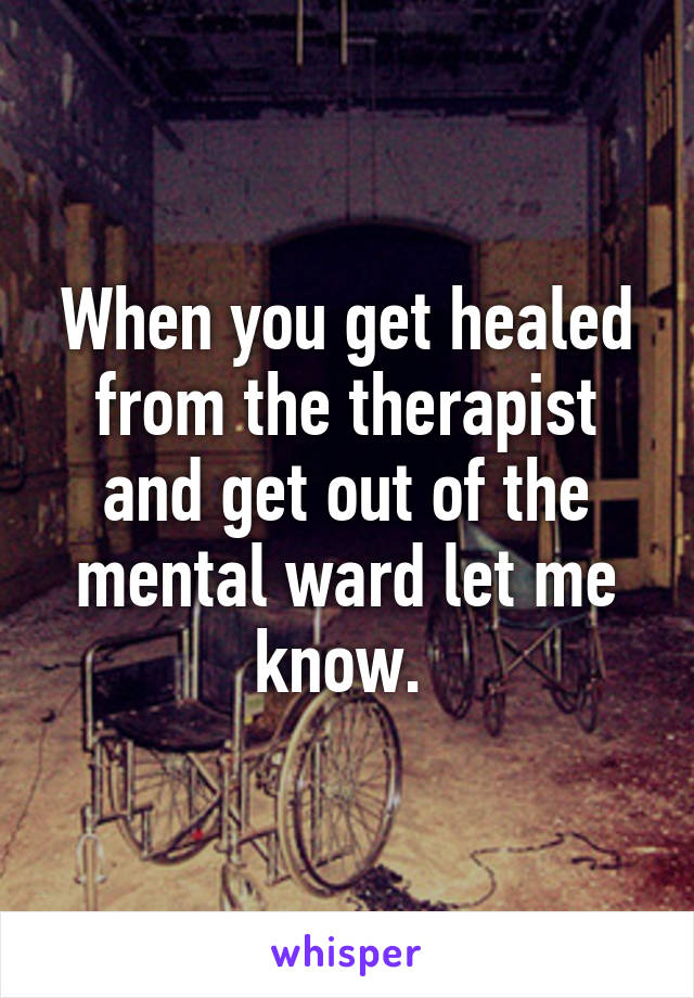 When you get healed from the therapist and get out of the mental ward let me know. 