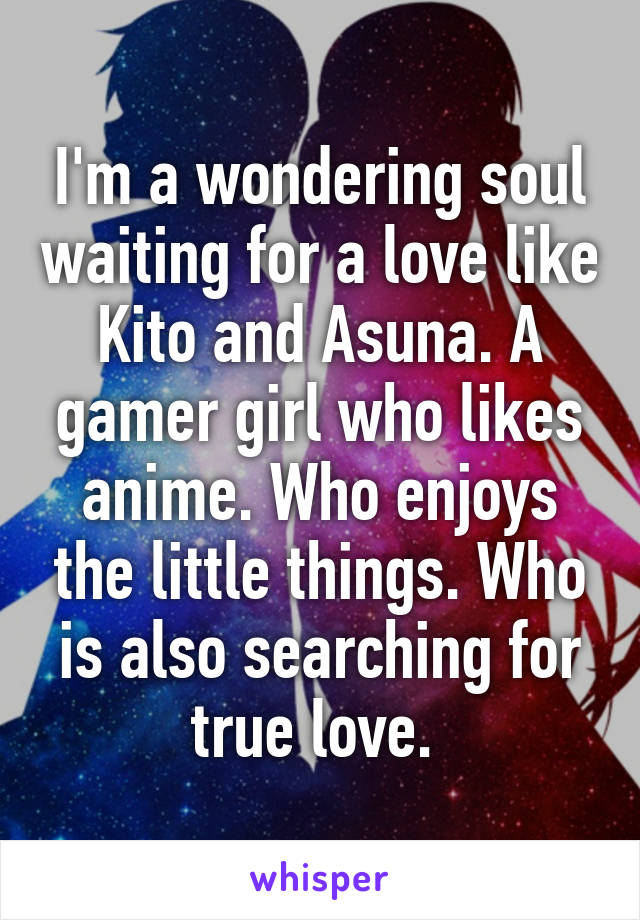 I'm a wondering soul waiting for a love like Kito and Asuna. A gamer girl who likes anime. Who enjoys the little things. Who is also searching for true love. 