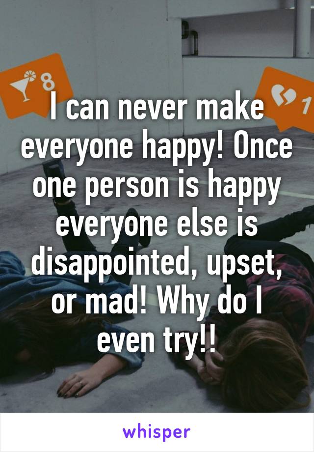 I can never make everyone happy! Once one person is happy everyone else is disappointed, upset, or mad! Why do I even try!!