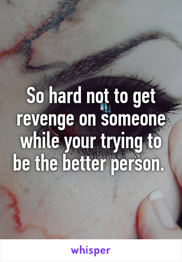 So hard not to get revenge on someone while your trying to be the better person. 