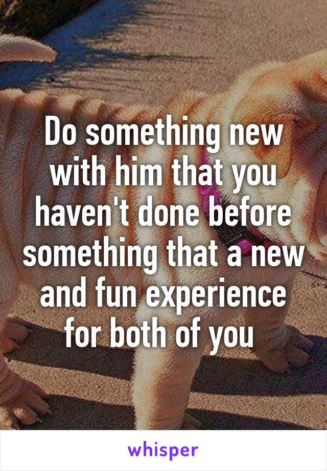 Do something new with him that you haven't done before something that a new and fun experience for both of you 