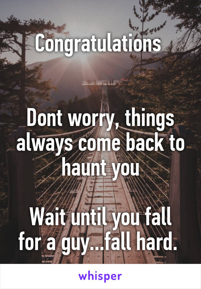 Congratulations 


Dont worry, things always come back to haunt you

Wait until you fall for a guy...fall hard. 