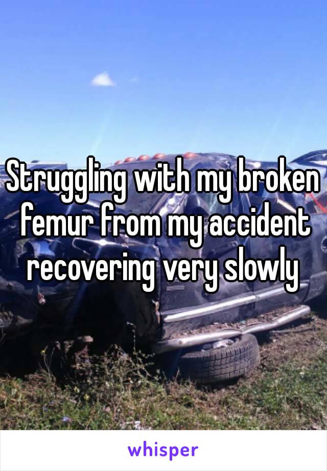 Struggling with my broken femur from my accident recovering very slowly 