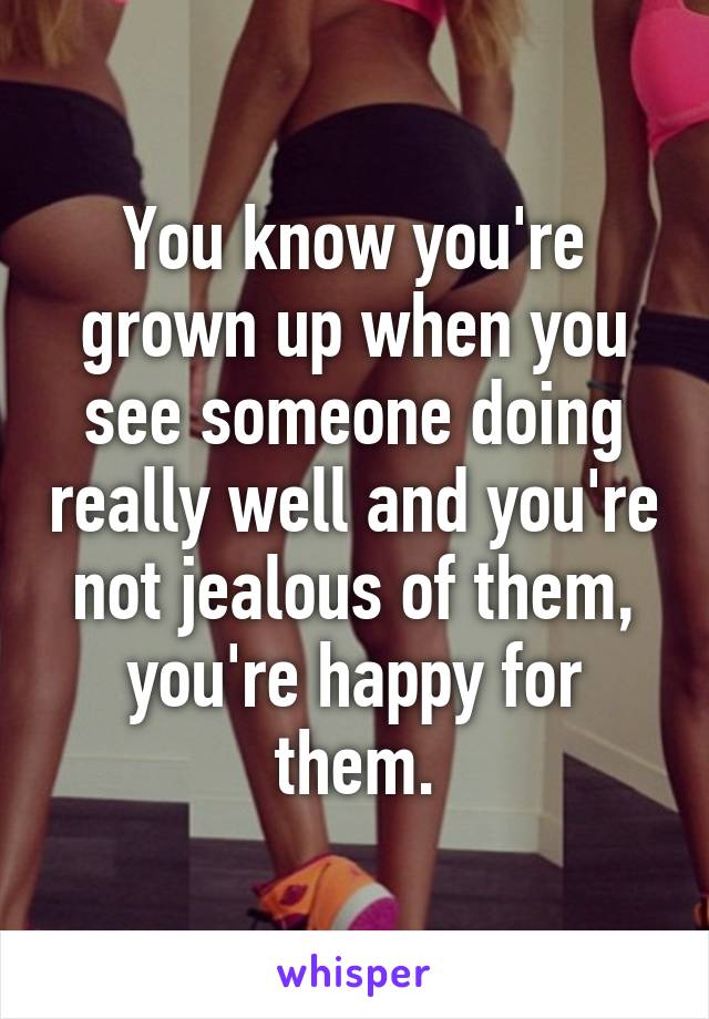 You know you're grown up when you see someone doing really well and you're not jealous of them, you're happy for them.