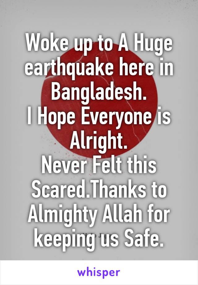 Woke up to A Huge earthquake here in Bangladesh.
I Hope Everyone is Alright.
Never Felt this Scared.Thanks to Almighty Allah for keeping us Safe.