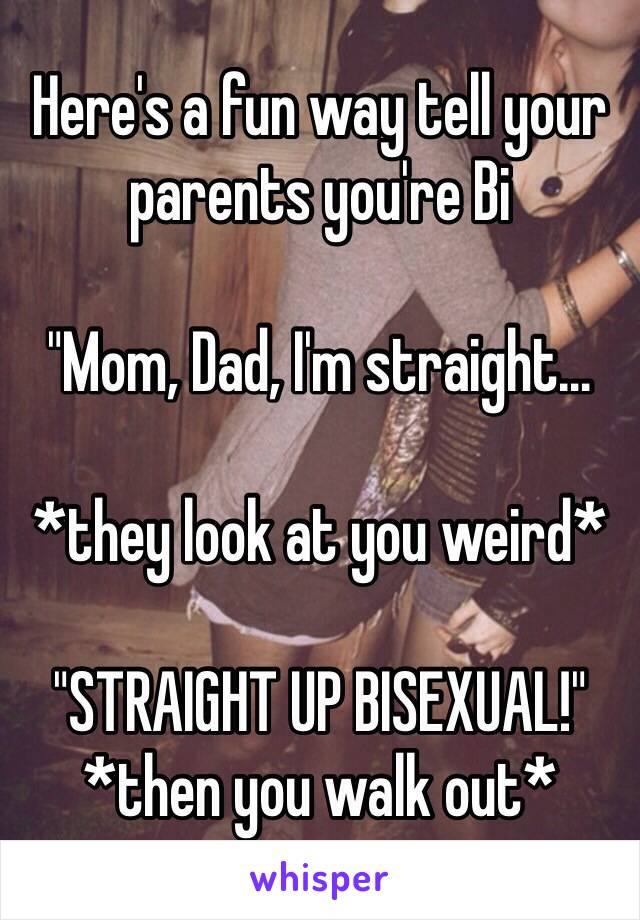 Here's a fun way tell your parents you're Bi 

"Mom, Dad, I'm straight… 

*they look at you weird* 

"STRAIGHT UP BISEXUAL!" 
*then you walk out*