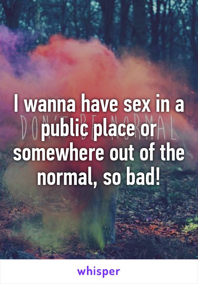 I wanna have sex in a public place or somewhere out of the normal, so bad!