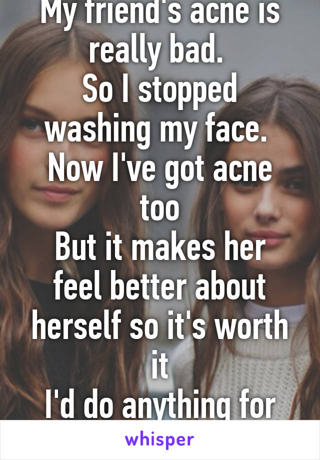 My friend's acne is really bad. 
So I stopped washing my face. 
Now I've got acne too
But it makes her feel better about herself so it's worth it
I'd do anything for her