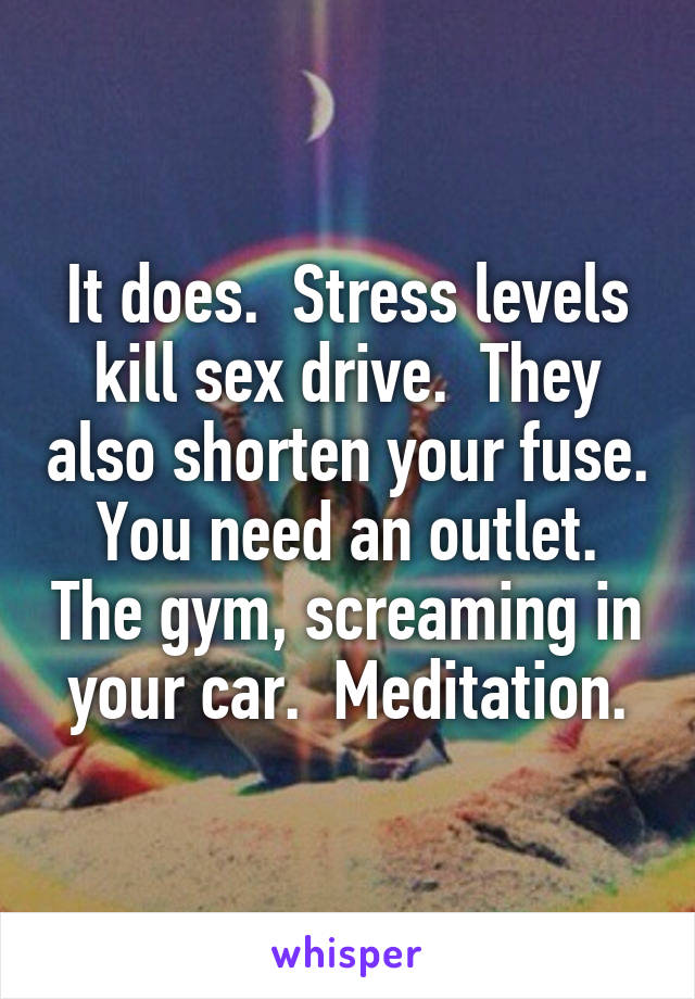 It does.  Stress levels kill sex drive.  They also shorten your fuse. You need an outlet. The gym, screaming in your car.  Meditation.
