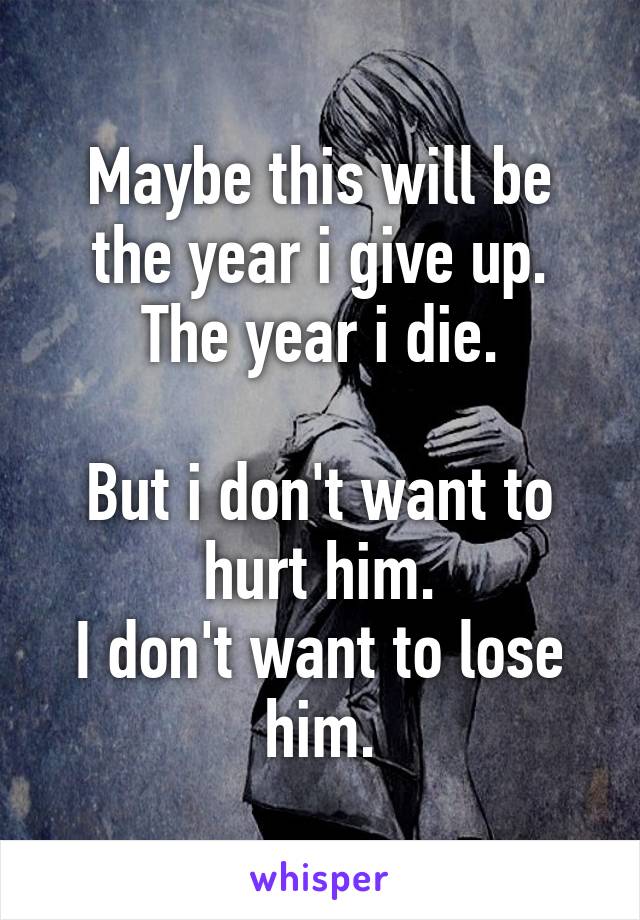 Maybe this will be the year i give up. The year i die.

But i don't want to hurt him.
I don't want to lose him.