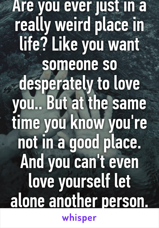 Are you ever just in a really weird place in life? Like you want someone so desperately to love you.. But at the same time you know you're not in a good place. And you can't even love yourself let alone another person. 