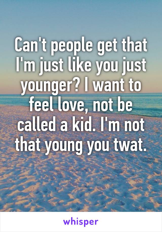 Can't people get that I'm just like you just younger? I want to feel love, not be called a kid. I'm not that young you twat.

