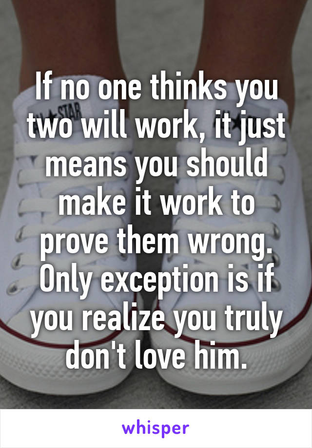 If no one thinks you two will work, it just means you should make it work to prove them wrong. Only exception is if you realize you truly don't love him.