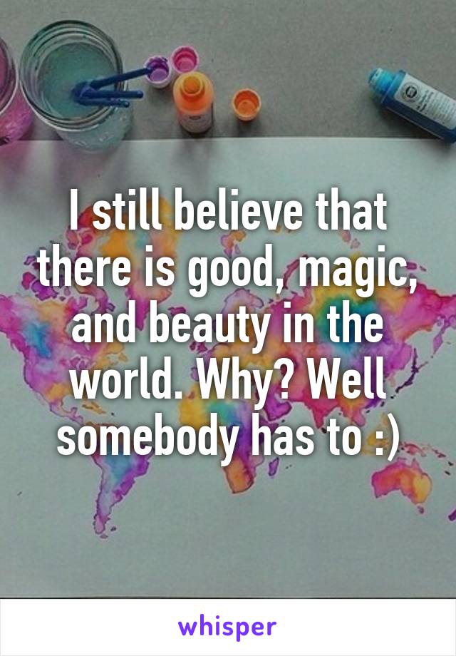 I still believe that there is good, magic, and beauty in the world. Why? Well somebody has to :)