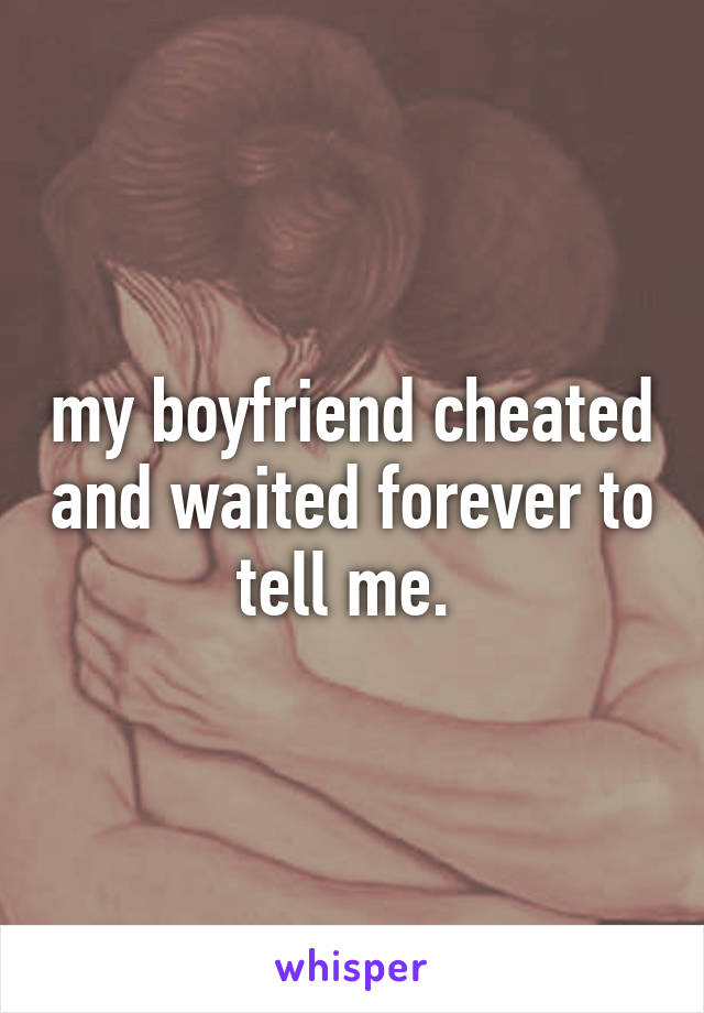 my boyfriend cheated and waited forever to tell me. 