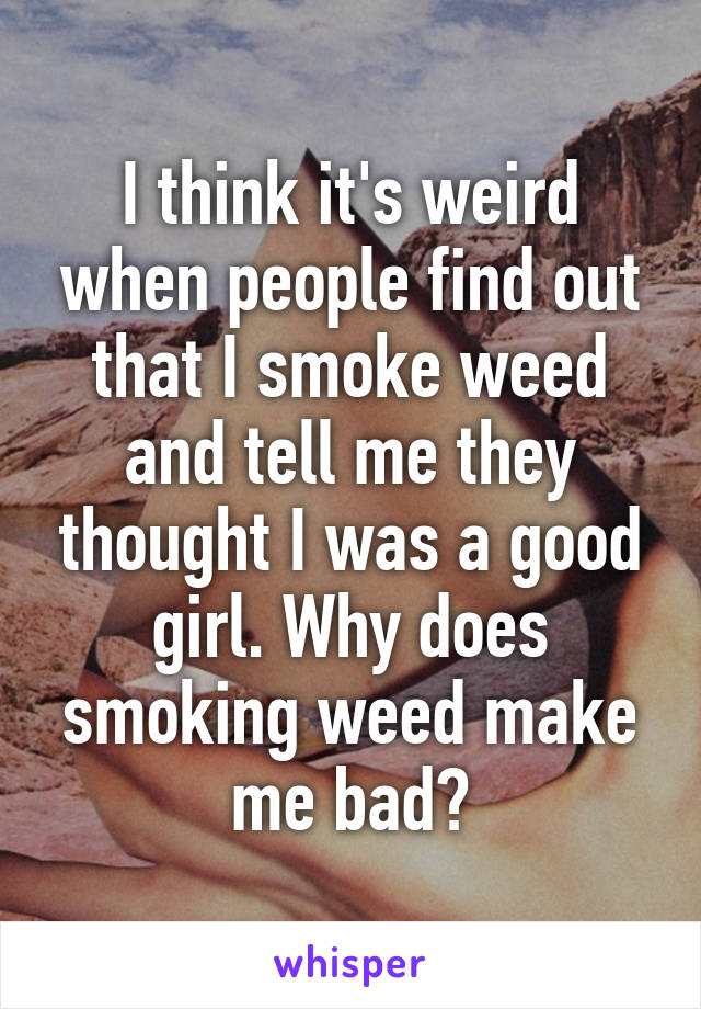 I think it's weird when people find out that I smoke weed and tell me they thought I was a good girl. Why does smoking weed make me bad?