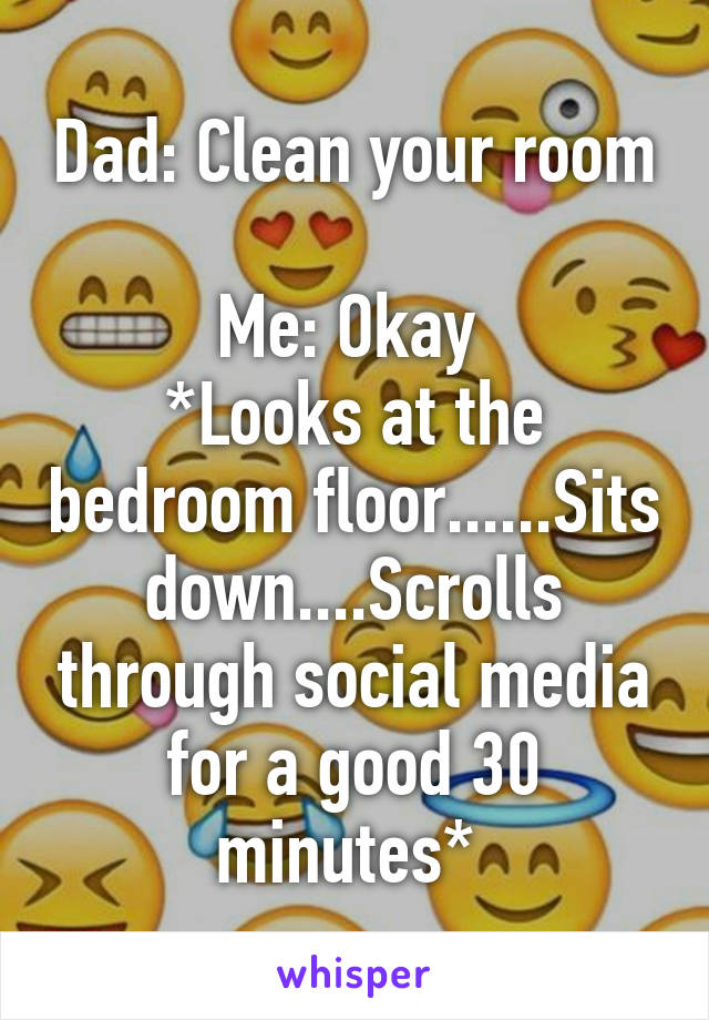 Dad: Clean your room 
Me: Okay 
*Looks at the bedroom floor......Sits down....Scrolls through social media for a good 30 minutes* 