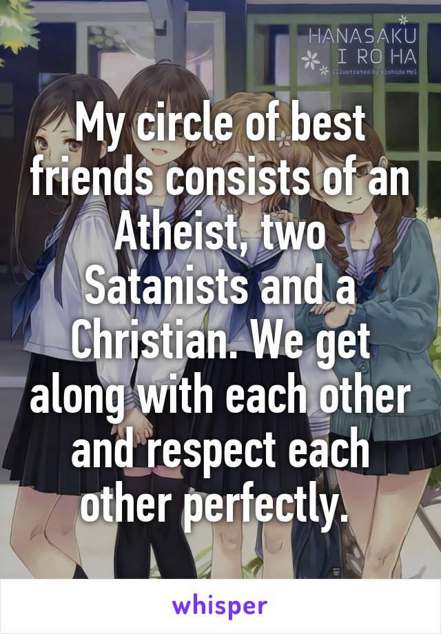 My circle of best friends consists of an Atheist, two Satanists and a Christian. We get along with each other and respect each other perfectly. 