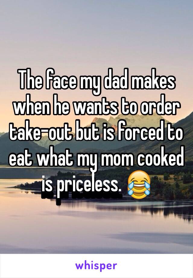 The face my dad makes when he wants to order take-out but is forced to eat what my mom cooked is priceless. 😂