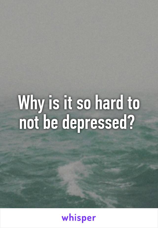 Why is it so hard to not be depressed? 