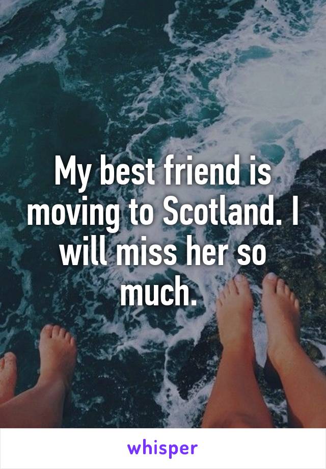 My best friend is moving to Scotland. I will miss her so much. 