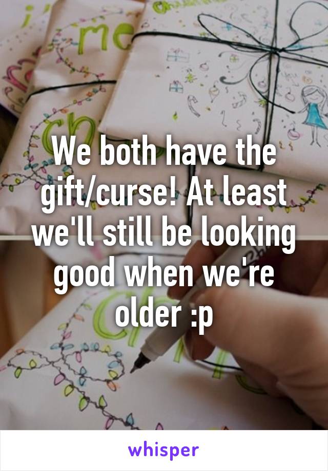 We both have the gift/curse! At least we'll still be looking good when we're older :p