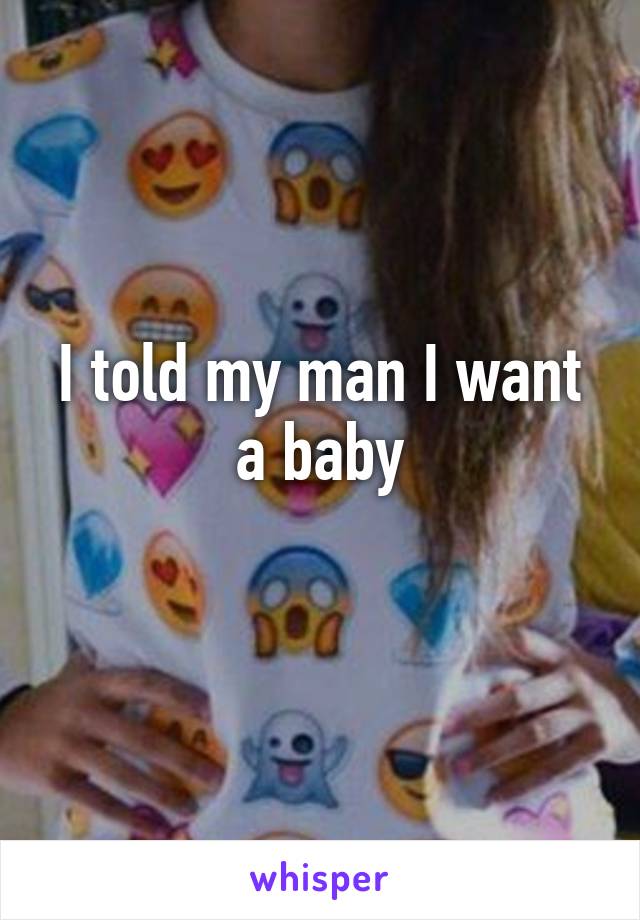 I told my man I want a baby
