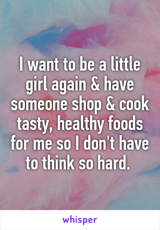 I want to be a little girl again & have someone shop & cook tasty, healthy foods for me so I don't have to think so hard. 