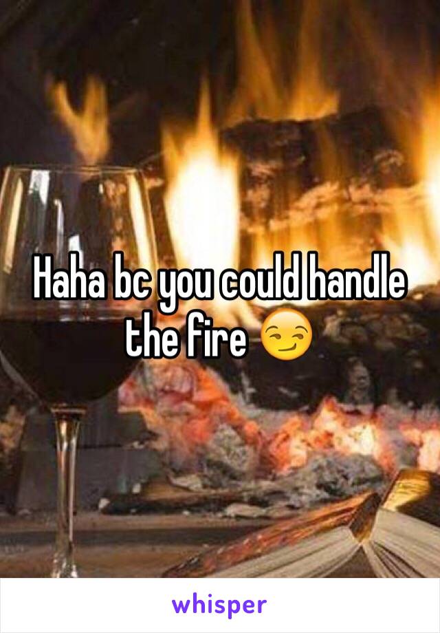 Haha bc you could handle the fire 😏