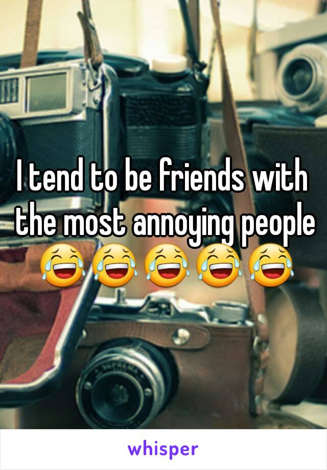 I tend to be friends with the most annoying people 😂😂😂😂😂