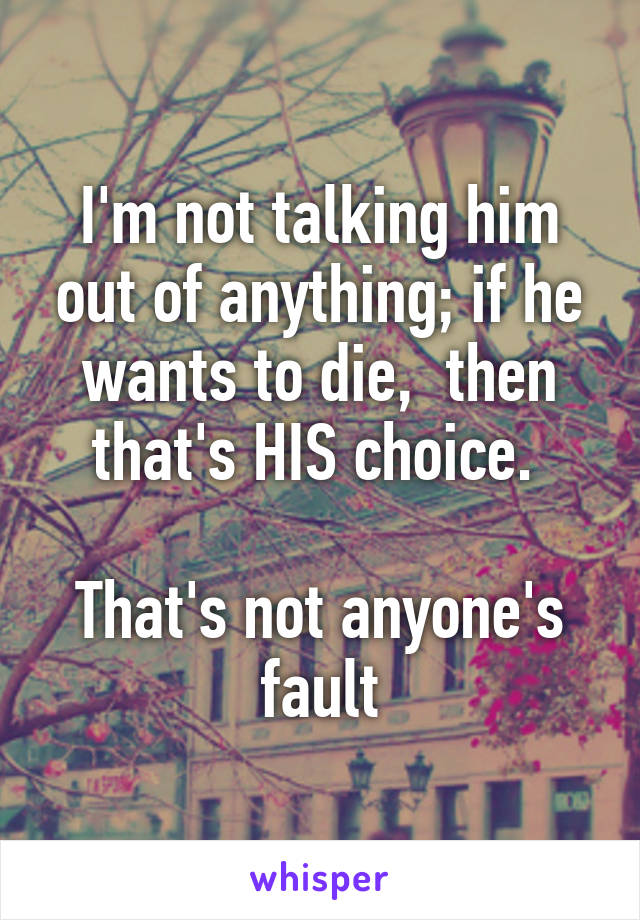 I'm not talking him out of anything; if he wants to die,  then that's HIS choice. 

That's not anyone's fault