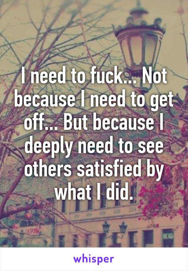 I need to fuck... Not because I need to get off... But because I deeply need to see others satisfied by what I did.