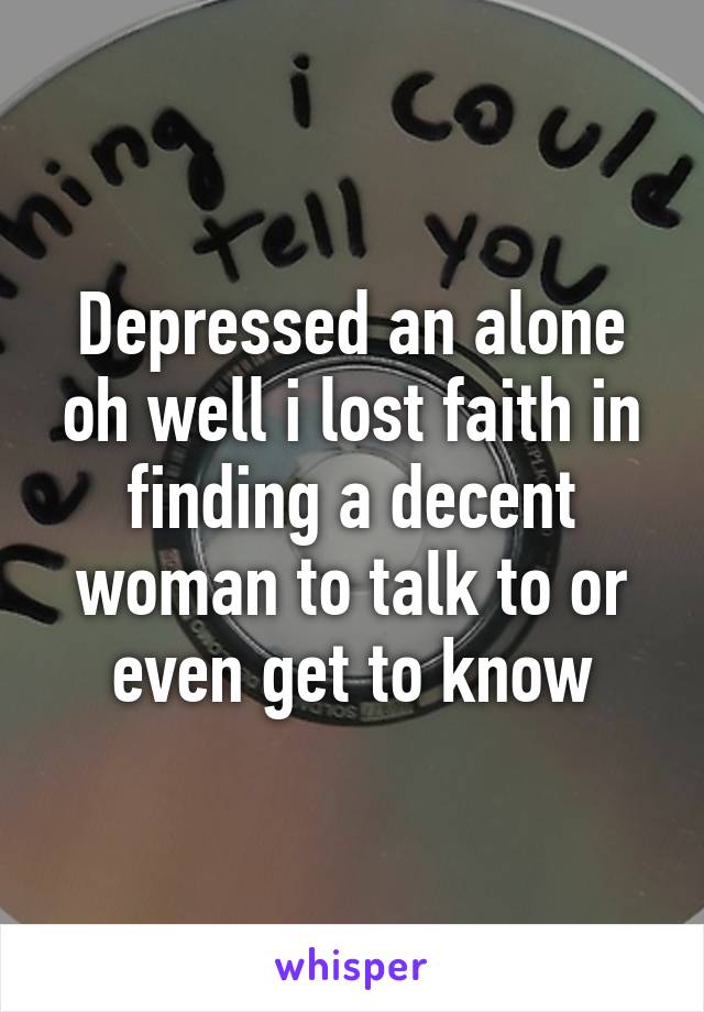 Depressed an alone oh well i lost faith in finding a decent woman to talk to or even get to know