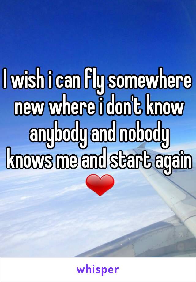 I wish i can fly somewhere new where i don't know anybody and nobody knows me and start again ❤