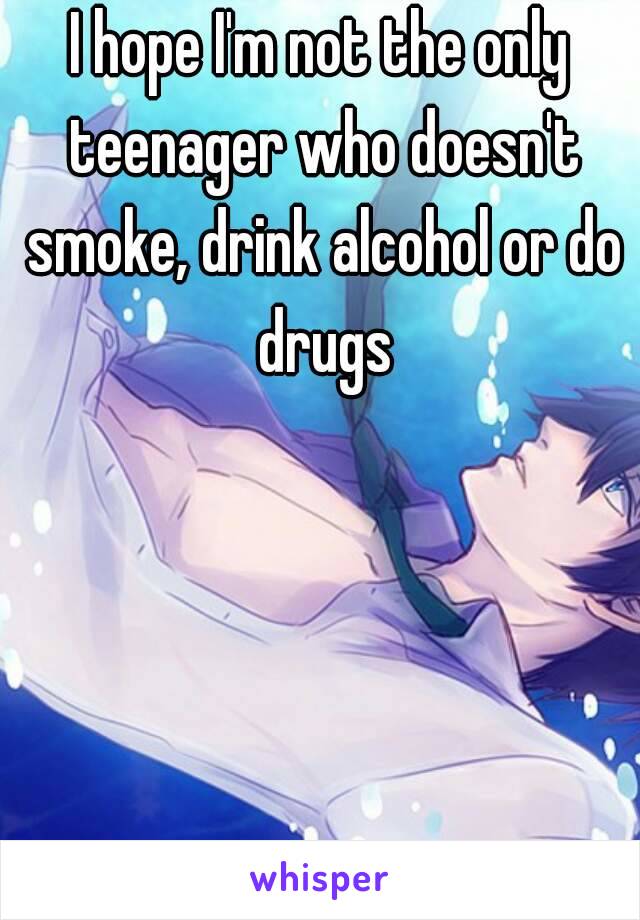 I hope I'm not the only teenager who doesn't smoke, drink alcohol or do drugs