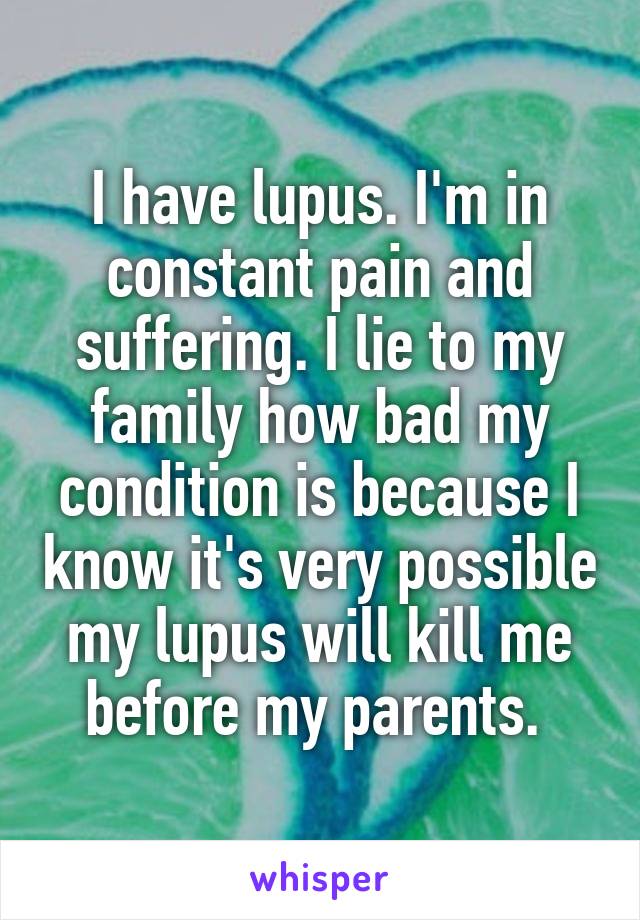 I have lupus. I'm in constant pain and suffering. I lie to my family how bad my condition is because I know it's very possible my lupus will kill me before my parents. 