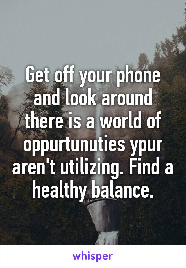 Get off your phone and look around there is a world of oppurtunuties ypur aren't utilizing. Find a healthy balance.